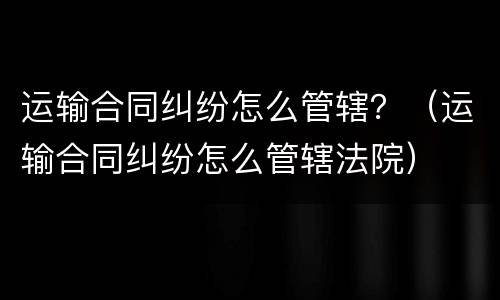 运输合同纠纷怎么管辖？（运输合同纠纷怎么管辖法院）