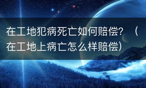 在工地犯病死亡如何赔偿？（在工地上病亡怎么样赔偿）
