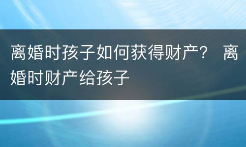 离婚时孩子如何获得财产？ 离婚时财产给孩子