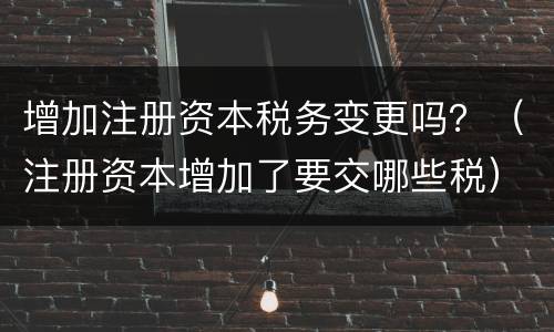 增加注册资本税务变更吗？（注册资本增加了要交哪些税）