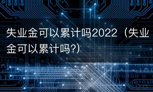 失业金可以累计吗2022（失业金可以累计吗?）