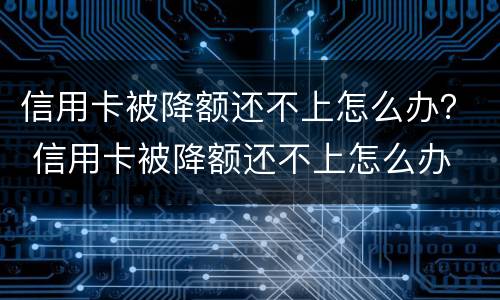 信用卡被降额还不上怎么办？ 信用卡被降额还不上怎么办