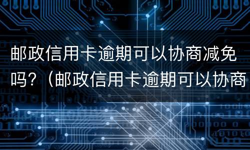 邮政信用卡逾期可以协商减免吗?（邮政信用卡逾期可以协商减免吗怎么办）