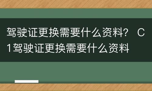 驾驶证更换需要什么资料？ C1驾驶证更换需要什么资料