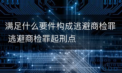 满足什么要件构成逃避商检罪 逃避商检罪起刑点