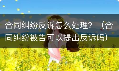 合同纠纷反诉怎么处理？（合同纠纷被告可以提出反诉吗）