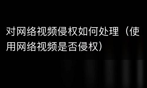 对网络视频侵权如何处理（使用网络视频是否侵权）