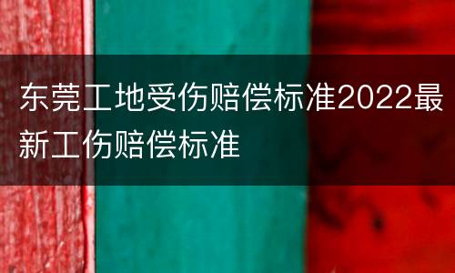 东莞工地受伤赔偿标准2022最新工伤赔偿标准