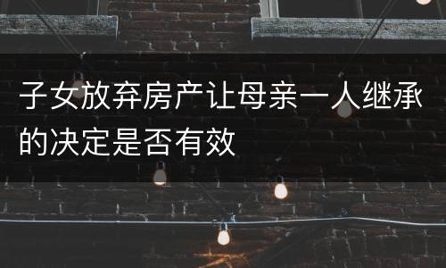 子女放弃房产让母亲一人继承的决定是否有效