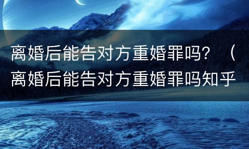 离婚后能告对方重婚罪吗？（离婚后能告对方重婚罪吗知乎）
