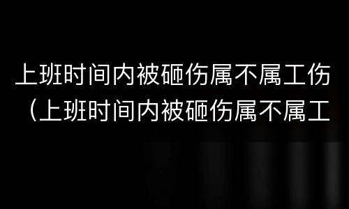 上班时间内被砸伤属不属工伤（上班时间内被砸伤属不属工伤认定）