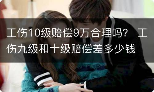 工伤10级赔偿9万合理吗？ 工伤九级和十级赔偿差多少钱