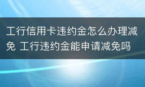 工行信用卡违约金怎么办理减免 工行违约金能申请减免吗