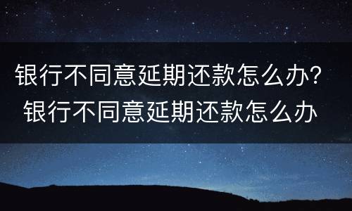 银行不同意延期还款怎么办？ 银行不同意延期还款怎么办