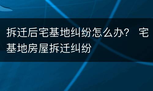 拆迁后宅基地纠纷怎么办？ 宅基地房屋拆迁纠纷