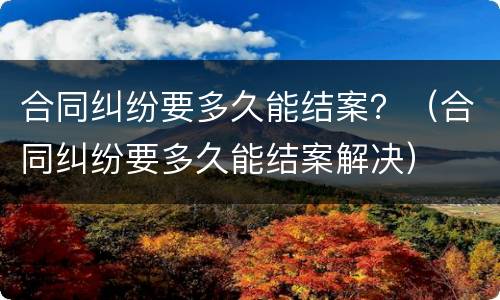 合同纠纷要多久能结案？（合同纠纷要多久能结案解决）