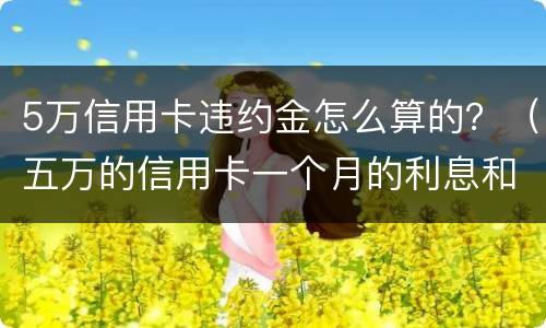 5万信用卡违约金怎么算的？（五万的信用卡一个月的利息和违约金是多少）
