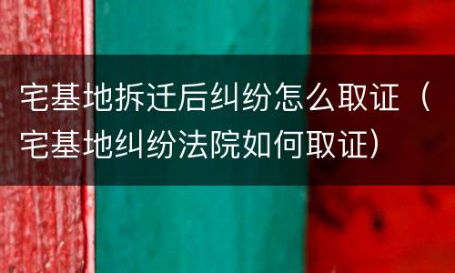 宅基地拆迁后纠纷怎么取证（宅基地纠纷法院如何取证）