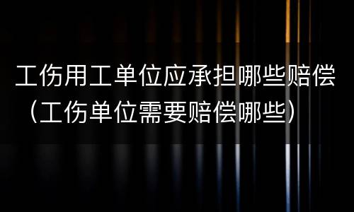 工伤用工单位应承担哪些赔偿（工伤单位需要赔偿哪些）