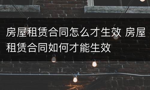 房屋租赁合同怎么才生效 房屋租赁合同如何才能生效