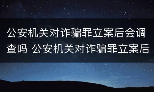 公安机关对诈骗罪立案后会调查吗 公安机关对诈骗罪立案后会调查吗怎么处理