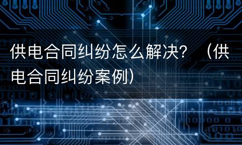 供电合同纠纷怎么解决？（供电合同纠纷案例）