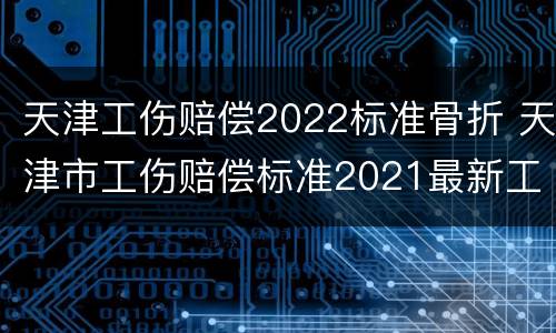 天津工伤赔偿2022标准骨折 天津市工伤赔偿标准2021最新工伤赔偿标准