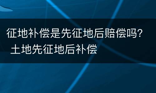 征地补偿是先征地后赔偿吗？ 土地先征地后补偿