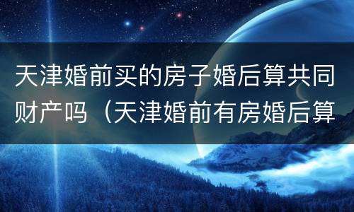 天津婚前买的房子婚后算共同财产吗（天津婚前有房婚后算二套吗）
