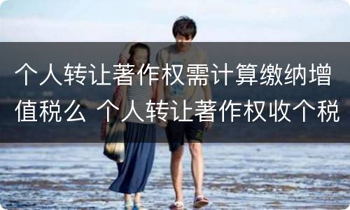 个人转让著作权需计算缴纳增值税么 个人转让著作权收个税吗