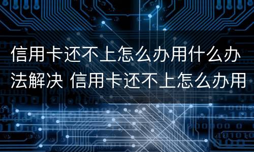 信用卡还不上怎么办用什么办法解决 信用卡还不上怎么办用什么办法解决呢