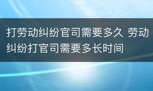 打劳动纠纷官司需要多久 劳动纠纷打官司需要多长时间