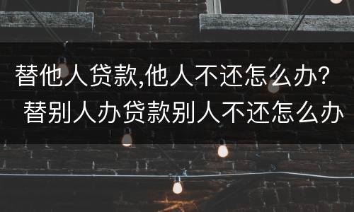 替他人贷款,他人不还怎么办？ 替别人办贷款别人不还怎么办