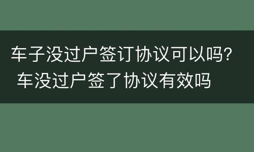 车子没过户签订协议可以吗？ 车没过户签了协议有效吗