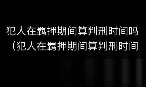 犯人在羁押期间算判刑时间吗（犯人在羁押期间算判刑时间吗知乎）