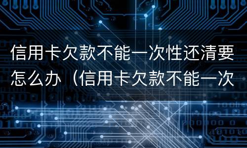信用卡欠款不能一次性还清要怎么办（信用卡欠款不能一次性还清要怎么办呢）