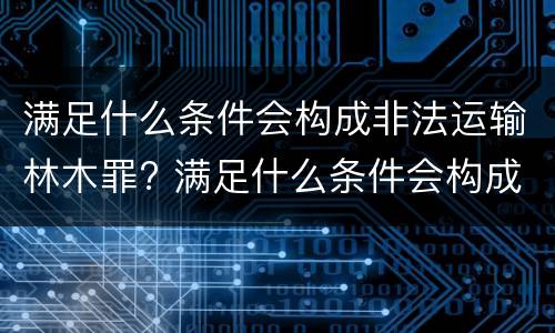 满足什么条件会构成非法运输林木罪? 满足什么条件会构成非法运输林木罪名