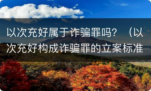 以次充好属于诈骗罪吗？（以次充好构成诈骗罪的立案标准）
