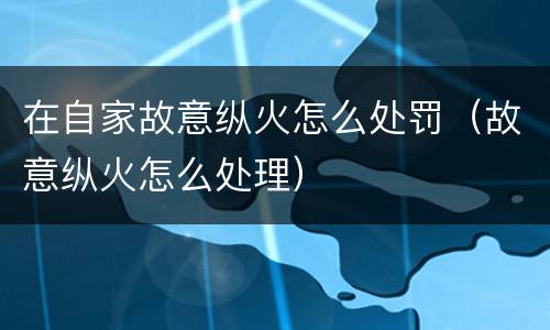 在自家故意纵火怎么处罚（故意纵火怎么处理）