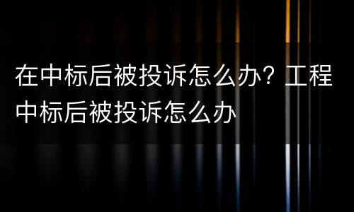 在中标后被投诉怎么办? 工程中标后被投诉怎么办