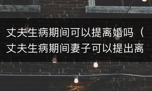 丈夫生病期间可以提离婚吗（丈夫生病期间妻子可以提出离婚吗）