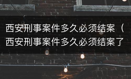 西安刑事案件多久必须结案（西安刑事案件多久必须结案了）