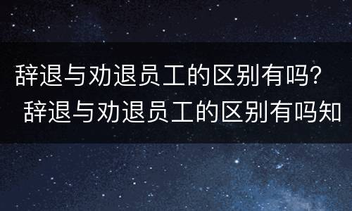 辞退与劝退员工的区别有吗？ 辞退与劝退员工的区别有吗知乎