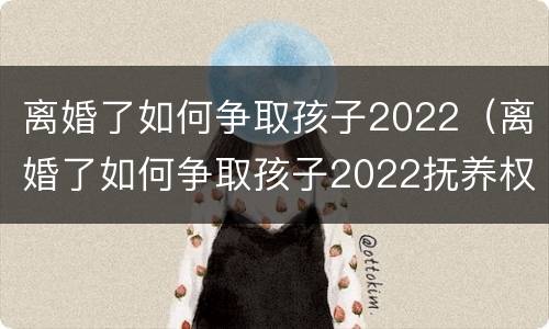离婚了如何争取孩子2022（离婚了如何争取孩子2022抚养权）