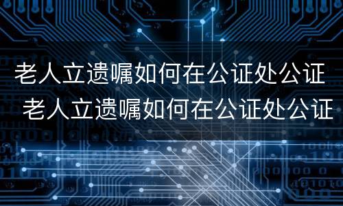 老人立遗嘱如何在公证处公证 老人立遗嘱如何在公证处公证呢