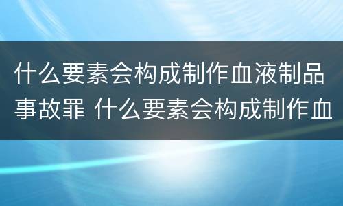 什么要素会构成制作血液制品事故罪 什么要素会构成制作血液制品事故罪名