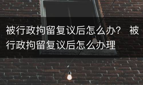 被行政拘留复议后怎么办？ 被行政拘留复议后怎么办理