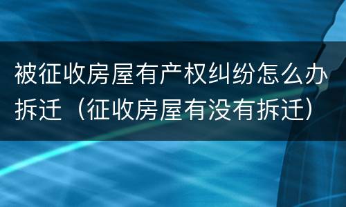 被征收房屋有产权纠纷怎么办拆迁（征收房屋有没有拆迁）