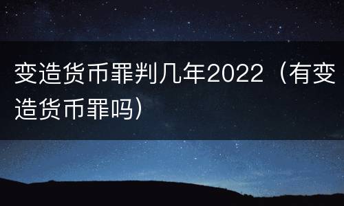 变造货币罪判几年2022（有变造货币罪吗）