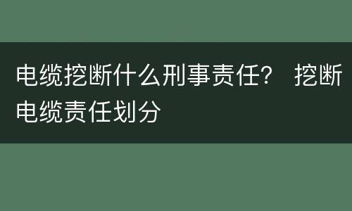 电缆挖断什么刑事责任？ 挖断电缆责任划分